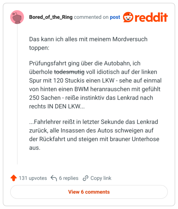 Das kann ich alles mit meinem Mordversuch toppen: Prüfungsfahrt ging über die Autobahn, ich überhole todesmutig voll idiotisch auf der linken Spur mit 120 Stuckis einen LKW - sehe auf einmal von hinten einen BWM heranrauschen mit gefühlt 250 Sachen - reiße instinktiv das Lenkrad nach rechts IN DEN LKW... ...Fahrlehrer reißt in letzter Sekunde das Lenkrad zurück, alle Insassen des Autos schweigen auf der Rückfahrt und steigen mit brauner Unterhose aus.