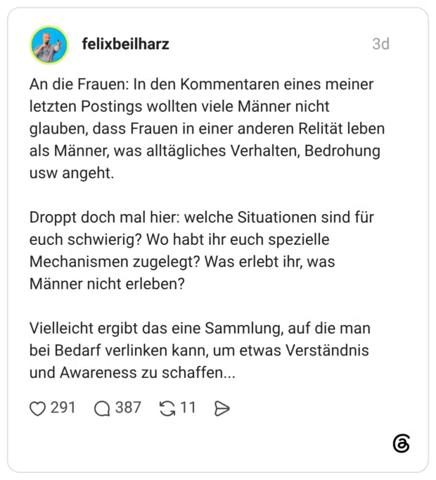 An die Frauen: In den Kommentaren eines meiner letzten Postings wollten viele Männer nicht glauben, dass Frauen in einer anderen Relität leben als Männer, was alltägliches Verhalten, Bedrohung usw angeht. Droppt doch mal hier: welche Situationen sind für euch schwierig? Wo habt ihr euch spezielle Mechanismen zugelegt? Was erlebt ihr, was Männer nicht erleben? Vielleicht ergibt das eine Sammlung, auf die man bei Bedarf verlinken kann, um etwas Verständnis und Awareness zu schaffen...