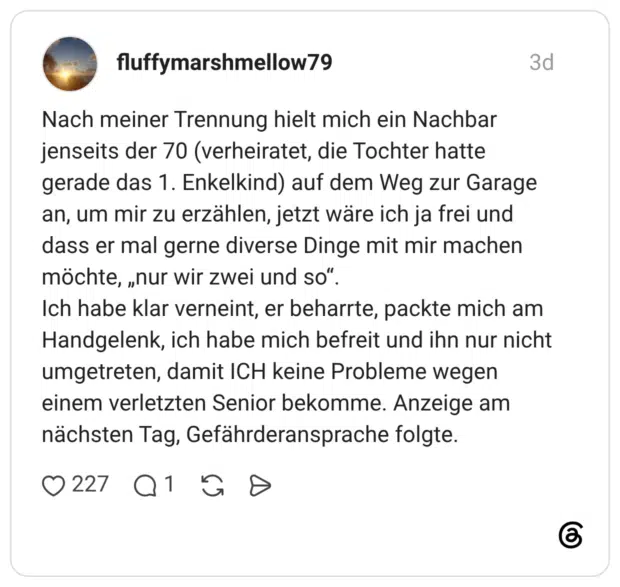 Nach meiner Trennung hielt mich ein Nachbar jenseits der 70 (verheiratet, die Tochter hatte gerade das 1. Enkelkind) auf dem Weg zur Garage an, um mir zu erzählen, jetzt wäre ich ja frei und dass er mal gerne diverse Dinge mit mir machen möchte, „nur wir zwei und so“. Ich habe klar verneint, er beharrte, packte mich am Handgelenk, ich habe mich befreit und ihn nur nicht umgetreten, damit ICH keine Probleme wegen einem verletzten Senior bekomme. Anzeige am nächsten Tag, Gefährderansprache folgte.