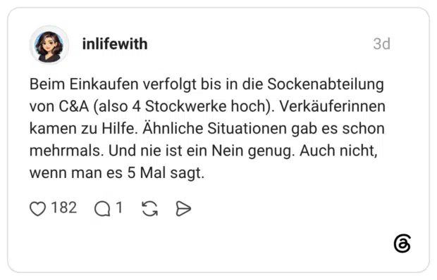 Beim Einkaufen verfolgt bis in die Sockenabteilung von C&A (also 4 Stockwerke hoch). Verkäuferinnen kamen zu Hilfe. Ähnliche Situationen gab es schon mehrmals. Und nie ist ein Nein genug. Auch nicht, wenn man es 5 Mal sagt.