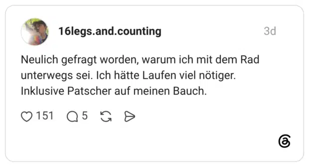 Neulich gefragt worden, warum ich mit dem Rad unterwegs sei. Ich hätte Laufen viel nötiger. Inklusive Patscher auf meinen Bauch.