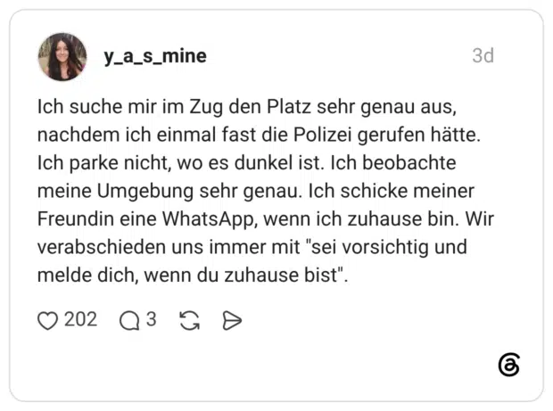 Ich suche mir im Zug den Platz sehr genau aus, nachdem ich einmal fast die Polizei gerufen hätte. Ich parke nicht, wo es dunkel ist. Ich beobachte meine Umgebung sehr genau. Ich schicke meiner Freundin eine WhatsApp, wenn ich zuhause bin. Wir verabschieden uns immer mit "sei vorsichtig und melde dich, wenn du zuhause bist".