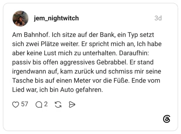Am Bahnhof. Ich sitze auf der Bank, ein Typ setzt sich zwei Plätze weiter. Er spricht mich an, Ich habe aber keine Lust mich zu unterhalten. Daraufhin: passiv bis offen aggressives Gebrabbel. Er stand irgendwann auf, kam zurück und schmiss mir seine Tasche bis auf einen Meter vor die Füße. Ende vom Lied war, ich bin Auto gefahren.