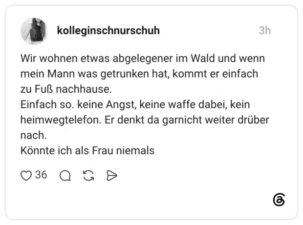 Wir wohnen etwas abgelegener im Wald und wenn mein Mann was getrunken hat, kommt er einfach zu Fuß nachhause. Einfach so. keine Angst, keine waffe dabei, kein heimwegtelefon. Er denkt da garnicht weiter drüber nach. Könnte ich als Frau niemals