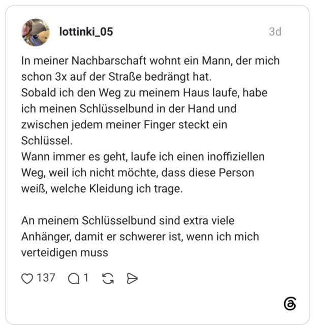 In meiner Nachbarschaft wohnt ein Mann, der mich schon 3x auf der Straße bedrängt hat. Sobald ich den Weg zu meinem Haus laufe, habe ich meinen Schlüsselbund in der Hand und zwischen jedem meiner Finger steckt ein Schlüssel. Wann immer es geht, laufe ich einen inoffiziellen Weg, weil ich nicht möchte, dass diese Person weiß, welche Kleidung ich trage. An meinem Schlüsselbund sind extra viele Anhänger, damit er schwerer ist, wenn ich mich verteidigen muss