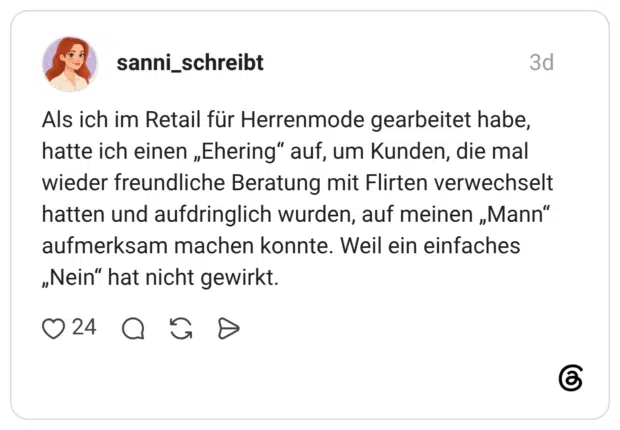 Als ich im Retail für Herrenmode gearbeitet habe, hatte ich einen „Ehering“ auf, um Kunden, die mal wieder freundliche Beratung mit Flirten verwechselt hatten und aufdringlich wurden, auf meinen „Mann“ aufmerksam machen konnte. Weil ein einfaches „Nein“ hat nicht gewirkt.
