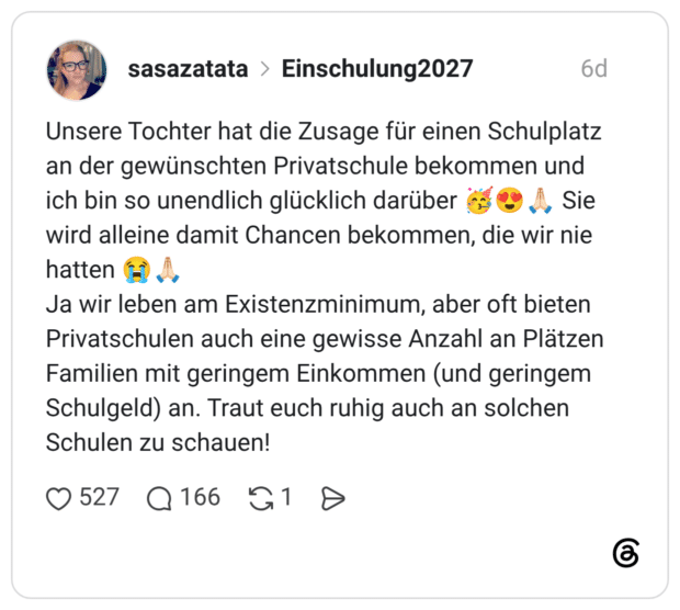 Unsere Tochter hat die Zusage für einen Schulplatz an der gewünschten Privatschule bekommen und ich bin so unendlich glücklich darüber 🥳😍🙏🏻 Sie wird alleine damit Chancen bekommen, die wir nie hatten 😭🙏🏻 Ja wir leben am Existenzminimum, aber oft bieten Privatschulen auch eine gewisse Anzahl an Plätzen Familien mit geringem Einkommen (und geringem Schulgeld) an. Traut euch ruhig auch an solchen Schulen zu schauen!