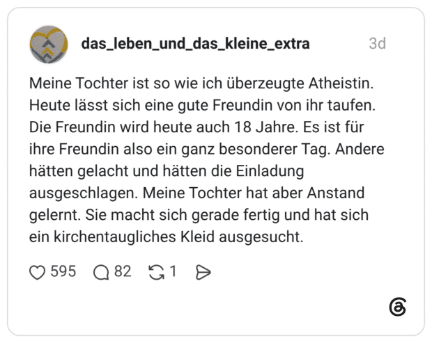 Meine Tochter ist so wie ich überzeugte Atheistin. Heute lässt sich eine gute Freundin von ihr taufen. Die Freundin wird heute auch 18 Jahre. Es ist für ihre Freundin also ein ganz besonderer Tag. Andere hätten gelacht und hätten die Einladung ausgeschlagen. Meine Tochter hat aber Anstand gelernt. Sie macht sich gerade fertig und hat sich ein kirchentaugliches Kleid ausgesucht.