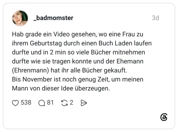 Hab grade ein Video gesehen, wo eine Frau zu ihrem Geburtstag durch einen Buch Laden laufen durfte und in 2 min so viele Bücher mitnehmen durfte wie sie tragen konnte und der Ehemann (Ehrenmann) hat ihr alle Bücher gekauft. Bis November ist noch genug Zeit, um meinen Mann von dieser Idee überzeugen.