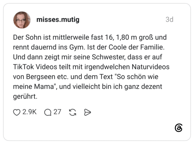 Der Sohn ist mittlerweile fast 16, 1,80 m groß und rennt dauernd ins Gym. Ist der Coole der Familie. Und dann zeigt mir seine Schwester, dass er auf TikTok Videos teilt mit irgendwelchen Naturvideos von Bergseen etc. und dem Text "So schön wie meine Mama", und vielleicht bin ich ganz dezent gerührt.