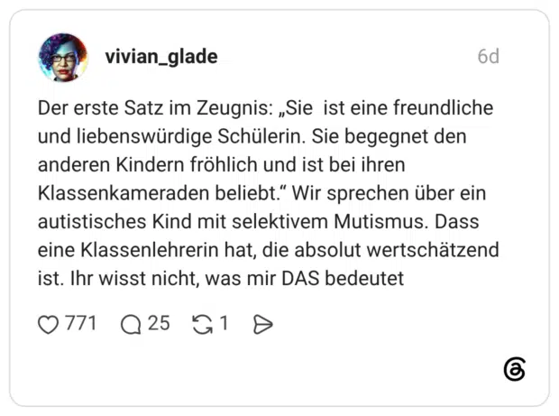 Der erste Satz im Zeugnis: „Sie ist eine freundliche und liebenswürdige Schülerin. Sie begegnet den anderen Kindern fröhlich und ist bei ihren Klassenkameraden beliebt.“ Wir sprechen über ein autistisches Kind mit selektivem Mutismus. Dass eine Klassenlehrerin hat, die absolut wertschätzend ist. Ihr wisst nicht, was mir DAS bedeutet