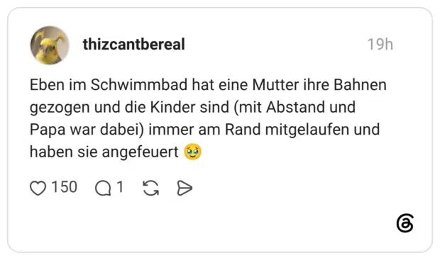 Eben im Schwimmbad hat eine Mutter ihre Bahnen gezogen und die Kinder sind (mit Abstand und Papa war dabei) immer am Rand mitgelaufen und haben sie angefeuert 🥹