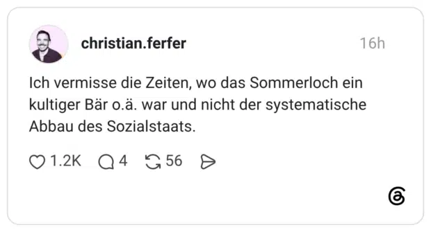 Ich vermisse die Zeiten, wo das Sommerloch ein kultiger Bär o.ä. war und nicht der systematische Abbau des Sozialstaats.