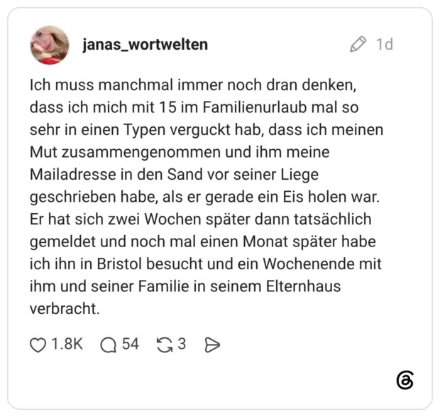 Ich muss manchmal immer noch dran denken, dass ich mich mit 15 im Familienurlaub mal so sehr in einen Typen verguckt hab, dass ich meinen Mut zusammengenommen und ihm meine Mailadresse in den Sand vor seiner Liege geschrieben habe, als er gerade ein Eis holen war. Er hat sich zwei Wochen später dann tatsächlich gemeldet und noch mal einen Monat später habe ich ihn in Bristol besucht und ein Wochenende mit ihm und seiner Familie in seinem Elternhaus verbracht.