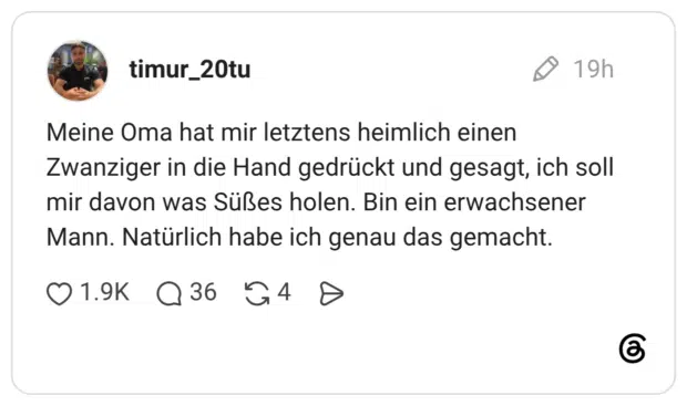 Meine Oma hat mir letztens heimlich einen Zwanziger in die Hand gedrückt und gesagt, ich soll mir davon was Süßes holen. Bin ein erwachsener Mann. Natürlich habe ich genau das gemacht.