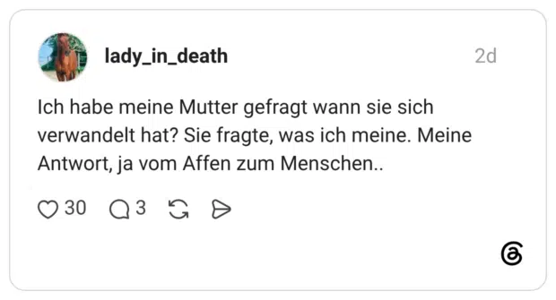 Ich habe meine Mutter gefragt wann sie sich verwandelt hat? Sie fragte, was ich meine. Meine Antwort, ja vom Affen zum Menschen..
