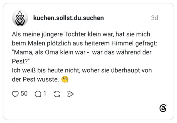Als meine jüngere Tochter klein war, hat sie mich beim Malen plötzlich aus heiterem Himmel gefragt: "Mama, als Oma klein war - war das während der Pest?" Ich weiß bis heute nicht, woher sie überhaupt von der Pest wusste.