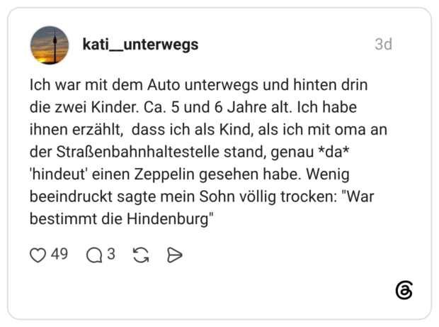 Ich war mit dem Auto unterwegs und hinten drin die zwei Kinder. Ca. 5 und 6 Jahre alt. Ich habe ihnen erzählt, dass ich als Kind, als ich mit oma an der Straßenbahnhaltestelle stand, genau *da* 'hindeut' einen Zeppelin gesehen habe. Wenig beeindruckt sagte mein Sohn völlig trocken: "War bestimmt die Hindenburg"