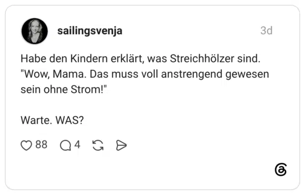 Habe den Kindern erklärt, was Streichhölzer sind. "Wow, Mama. Das muss voll anstrengend gewesen sein ohne Strom!" Warte WAS?