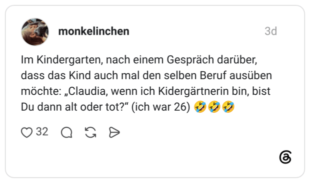 Im Kindergarten, nach einem Gespräch darüber, dass das Kind auch mal den selben Beruf ausüben möchte: „Claudia, wenn ich Kidergärtnerin bin, bist Du dann alt oder tot?" (ich war 26)