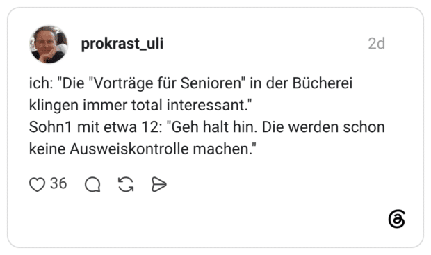 ich: "Die "Vorträge für Senioren" in der Bücherei klingen immer total interessant." Sohn1 mit etwa 12: "Geh halt hin. Die werden schon keine Ausweiskontrolle machen."
