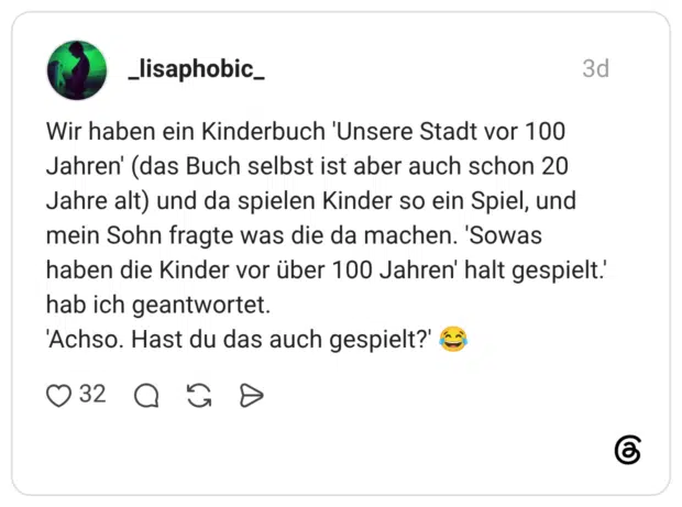 Wir haben ein Kinderbuch 'Unsere Stadt vor 100 Jahren' (das Buch selbst ist aber auch schon 20 Jahre alt) und da spielen Kinder so ein Spiel, und mein Sohn fragte was die da machen. 'Sowas haben die Kinder vor über 100 Jahren' halt gespielt.' hab ich geantwortet. 'Achso. Hast du das auch gespielt?'