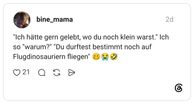 "Ich hätte gern gelebt, wo du noch klein warst." Ich so "warum?" "Du durftest bestimmt noch auf Flugdinosauriern fliegen"