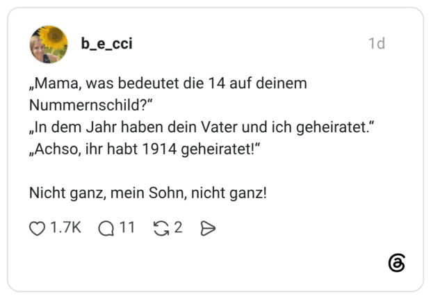 „Mama, was bedeutet die 14 auf deinem Nummernschild?“ „In dem Jahr haben dein Vater und ich geheiratet.“ „Achso, ihr habt 1914 geheiratet!“ Nicht ganz, mein Sohn, nicht ganz!