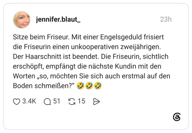Sitze beim Friseur. Mit einer Engelsgeduld frisiert die Friseurin einen unkooperativen zweijährigen. Der Haarschnitt ist beendet. Die Friseurin, sichtlich erschöpft, empfängt die nächste Kundin mit den Worten „so, möchten Sie sich auch erstmal auf den Boden schmeißen?“ 🤣🤣🤣