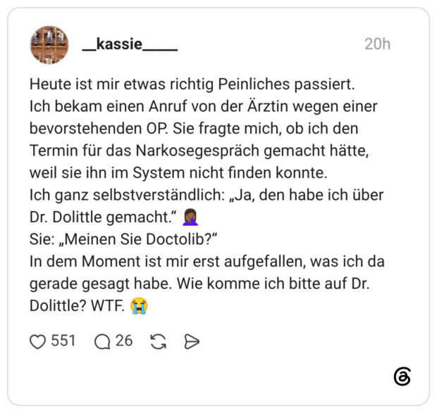 Heute ist mir etwas richtig Peinliches passiert. Ich bekam einen Anruf von der Ärztin wegen einer bevorstehenden OP. Sie fragte mich, ob ich den Termin für das Narkosegespräch gemacht hätte, weil sie ihn im System nicht finden konnte. Ich ganz selbstverständlich: „Ja, den habe ich über Dr. Dolittle gemacht.“ 🤦🏾♀️ Sie: „Meinen Sie Doctolib?“ In dem Moment ist mir erst aufgefallen, was ich da gerade gesagt habe. Wie komme ich bitte auf Dr. Dolittle? WTF. 😭