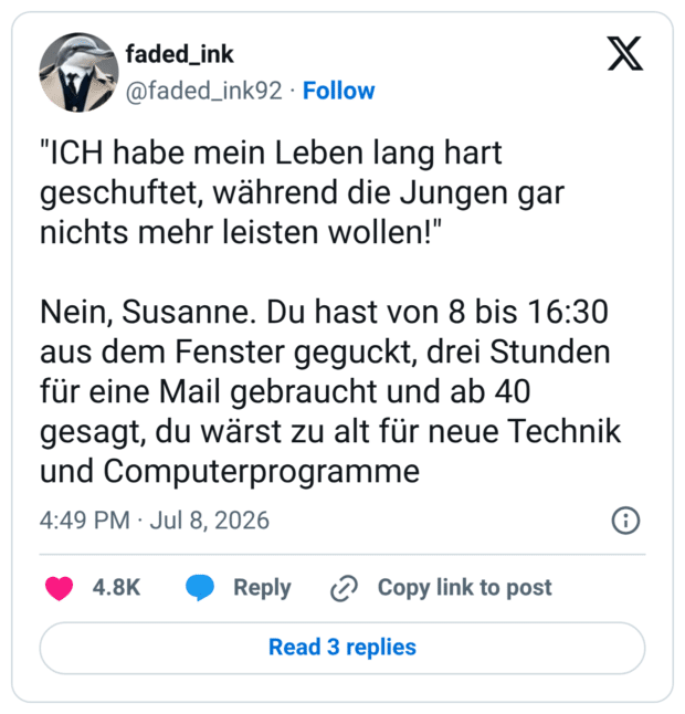 "ICH habe mein Leben lang hart geschuftet, während die Jungen gar nichts mehr leisten wollen!" Nein, Susanne. Du hast von 8 bis 16:30 aus dem Fenster geguckt, drei Stunden für eine Mail gebraucht und ab 40 gesagt, du wärst zu alt für neue Technik und Computerprogramme