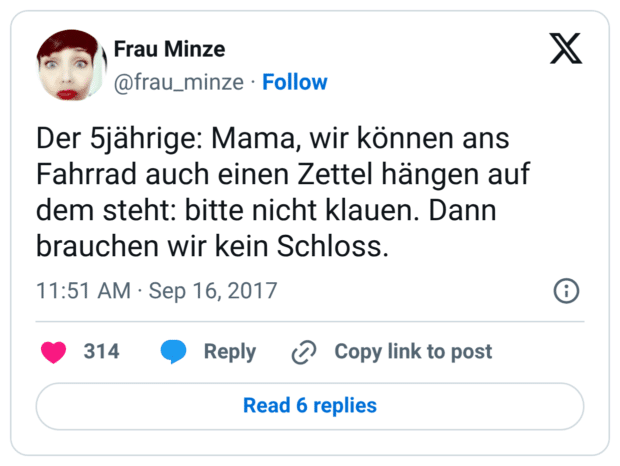 Der 5jährige: Mama, wir können ans Fahrrad auch einen Zettel hängen auf dem steht: bitte nicht klauen. Dann brauchen wir kein Schloss.