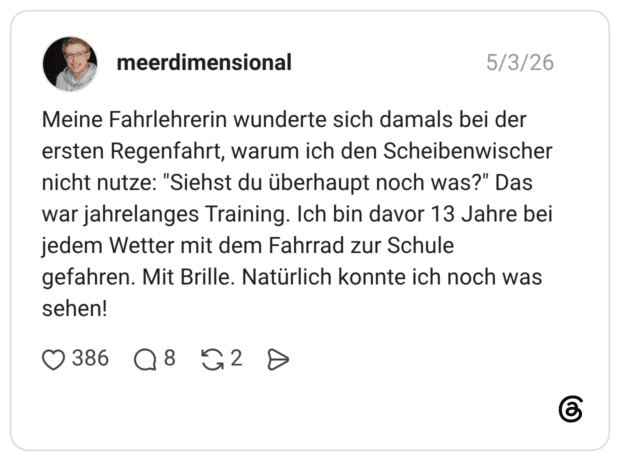 Meine Fahrlehrerin wunderte sich damals bei der ersten Regenfahrt, warum ich den Scheibenwischer nicht nutze: "Siehst du überhaupt noch was?" Das war jahrelanges Training. Ich bin davor 13 Jahre bei jedem Wetter mit dem Fahrrad zur Schule gefahren. Mit Brille. Natürlich konnte ich noch was sehen!