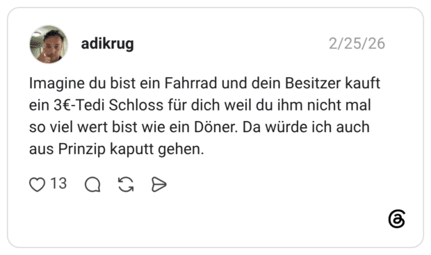 adikrug 26.02.2026 Imagine du bist ein Fahrrad und dein Besitzer kauft ein 3€-Tedi Schloss für dich weil du ihm nicht mal so viel wert bist wie ein Döner. Da würde ich auch aus Prinzip kaputt gehen.