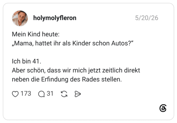 Mein Kind heute: „Mama, hattet ihr als Kinder schon Autos?“ Ich bin 41. Aber schön, dass wir mich jetzt zeitlich direkt neben die Erfindung des Rades stellen.