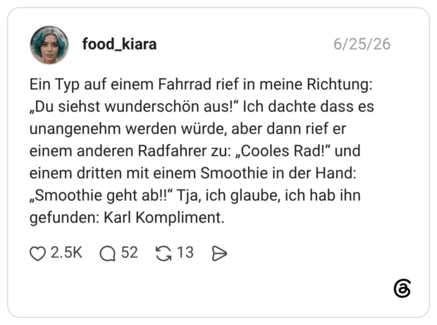 Ein Typ auf einem Fahrrad rief in meine Richtung: „Du siehst wunderschön aus!“ Ich dachte dass es unangenehm werden würde, aber dann rief er einem anderen Radfahrer zu: „Cooles Rad!“ und einem dritten mit einem Smoothie in der Hand: „Smoothie geht ab!!“ Tja, ich glaube, ich hab ihn gefunden: Karl Kompliment. 1 / 2