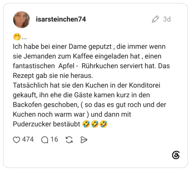 Ich habe bei einer Dame geputzt, die immer wenn sie Jemanden zum Kaffee eingeladen hat, einen fantastischen Apfel - Rührkuchen serviert hat. Das Rezept gab sie nie heraus. Tatsächlich hat sie den Kuchen in der Konditorei gekauft, ihn ehe die Gäste kamen kurz in den Backofen geschoben, (so das es gut roch und der Kuchen noch warm war) und dann mit Puderzucker bestäubt