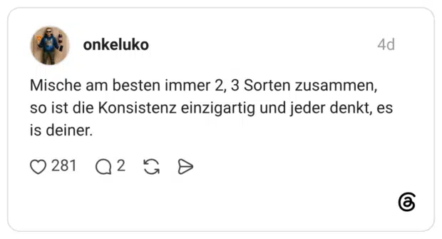 Mische am besten immer 2, 3 Sorten zusammen, so ist die Konsistenz einzigartig und jeder denkt, es is deiner.