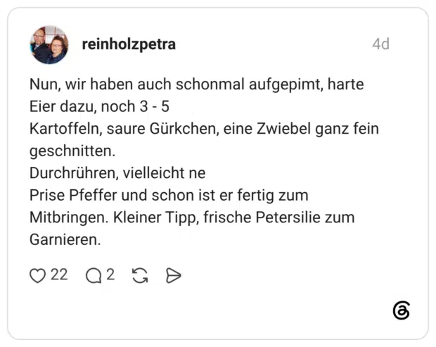 Nun, wir haben auch schonmal aufgepimt, harte Eier dazu, noch 3 - 5 Kartoffeln, saure Gürkchen, eine Zwiebel ganz fein geschnitten. Durchrühren, vielleicht ne Prise Pfeffer und schon ist er fertig zum Mitbringen. Kleiner Tipp, frische Petersilie zum Garnieren.