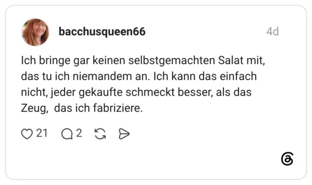 Ich bringe gar keinen selbstgemachten Salat mit, das tu ich niemandem an. Ich kann das einfach nicht, jeder gekaufte schmeckt besser, als das Zeug, das ich fabriziere.
