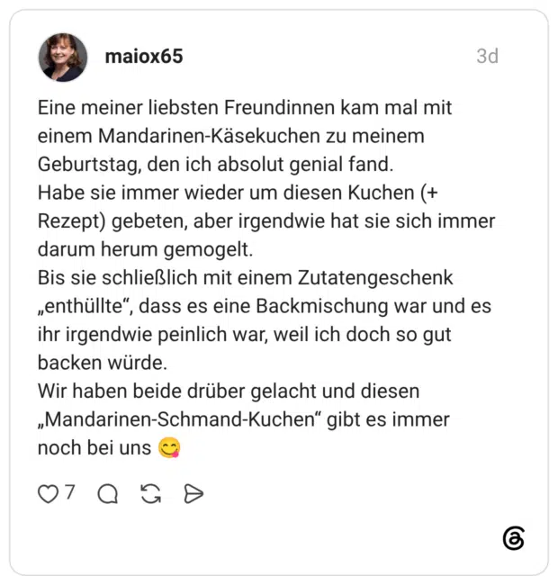 Eine meiner liebsten Freundinnen kam mal mit einem Mandarinen-Käsekuchen zu meinem Geburtstag, den ich absolut genial fand. Habe sie immer wieder um diesen Kuchen (+ Rezept) gebeten, aber irgendwie hat sie sich immer darum herum gemogelt. Bis sie schließlich mit einem Zutatengeschenk „enthüllte", dass es eine Backmischung war und es ihr irgendwie peinlich war, weil ich doch so gut backen würde. Wir haben beide drüber gelacht und diesen „Mandarinen-Schmand-Kuchen“ gibt es immer noch bei uns