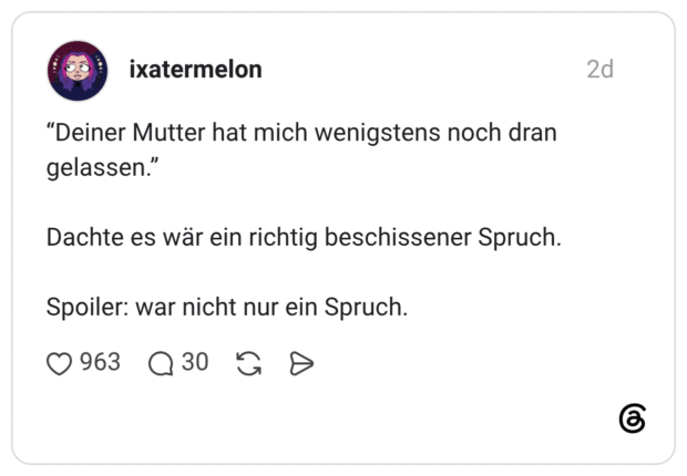 "Deiner Mutter hat mich wenigstens noch dran gelassen." Dachte es wär ein richtig beschissener Spruch. Spoiler: war nicht nur ein Spruch.
