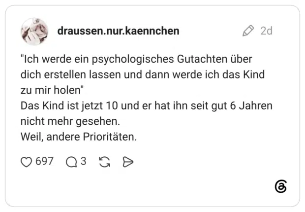 "Ich werde ein psychologisches Gutachten über dich erstellen lassen und dann werde ich das Kind zu mir holen" Das Kind ist jetzt 10 und er hat ihn seit gut 6 Jahren nicht mehr gesehen. Weil, andere Prioritäten.
