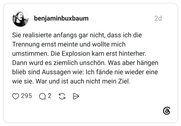 Sie realisierte anfangs gar nicht, dass ich die Trennung ernst meinte und wollte mich umstimmen. Die Explosion kam erst hinterher. Dann wurd es ziemlich unschön. Was aber hängen blieb sind Aussagen wie: Ich fände nie wieder eine wie sie. War und ist auch nicht mein Ziel.