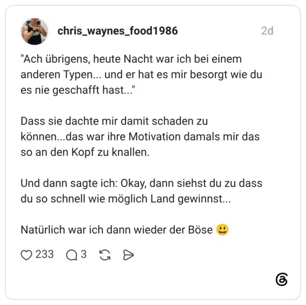 "Ach übrigens, heute Nacht war ich bei einem anderen Typen... und er hat es mir besorgt wie du es nie geschafft hast..." 66 Dass sie dachte mir damit schaden zu können...das war ihre Motivation damals mir das so an den Kopf zu knallen. Titel Und dann sagte ich: Okay, dann siehst du zu dass du so schnell wie möglich Land gewinnst... Natürlich war ich dann wieder der Böse