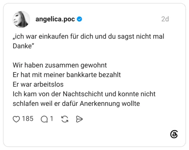 „ich war einkaufen für dich und du sagst nicht mal Danke" 66 Wir haben zusammen gewohnt Er hat mit meiner bankkarte bezahlt Er war arbeitslos Ich kam von der Nachtschicht und konnte nicht schlafen weil er dafür Anerkennung wollte