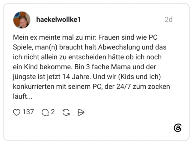 Mein ex meinte mal zu mir: Frauen sind wie PC Spiele, man(n) braucht halt Abwechslung und das ich nicht allein zu entscheiden hätte ob ich noch ein Kind bekomme. Bin 3 fache Mama und der jüngste ist jetzt 14 Jahre. Und wir (Kids und ich) konkurrierten mit seinem PC, der 24/7 zum zocken läuft...