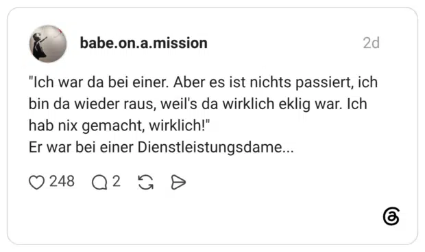 "Ich war da bei einer. Aber es ist nichts passiert, ich bin da wieder raus, weil's da wirklich eklig war. Ich hab nix gemacht, wirklich!" Er war bei einer Dienstleistungsdame...