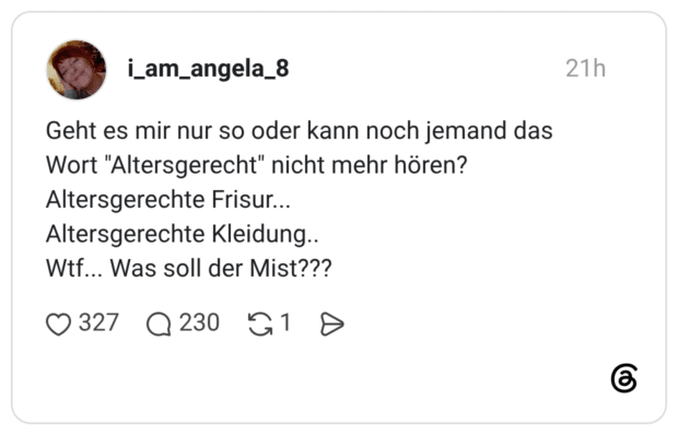 Geht es mir nur so oder kann noch jemand das Wort "Altersgerecht" nicht mehr hören? Altersgerechte Frisur... Altersgerechte Kleidung.. Wtf... Was soll der Mist???