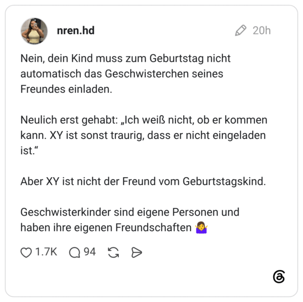 Nein, dein Kind muss zum Geburtstag nicht automatisch das Geschwisterchen seines Freundes einladen. Neulich erst gehabt: „Ich weiß nicht, ob er kommen kann. XY ist sonst traurig, dass er nicht eingeladen ist.“ Aber XY ist nicht der Freund vom Geburtstagskind. Geschwisterkinder sind eigene Personen und haben ihre eigenen Freundschaften 🤷‍♀️